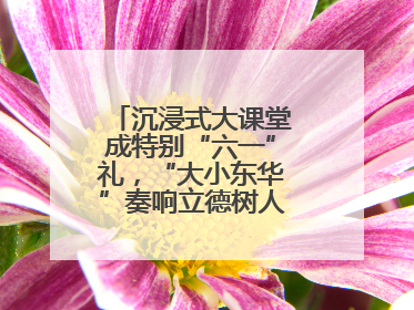 沉浸式大课堂成特别“六一”礼，“大小东华”奏响立德树人“协奏曲”