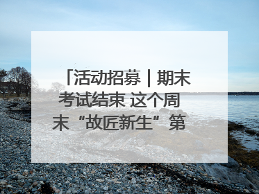 活动招募｜期末考试结束 这个周末“故匠新生”第二弹等着同学们来体验！