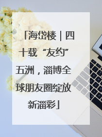 海岱楼｜四十载“友约”五洲，淄博全球朋友圈绽放新淄彩