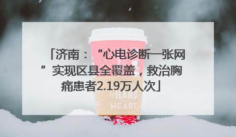 济南：“心电诊断一张网”实现区县全覆盖，救治胸痛患者2.19万人次
