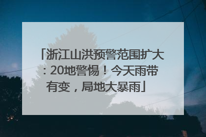 浙江山洪预警范围扩大：20地警惕！今天雨带有变，局地大暴雨