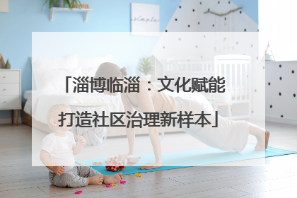 淄博临淄：文化赋能 打造社区治理新样本