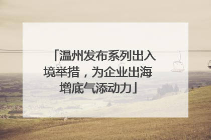 温州发布系列出入境举措，为企业出海增底气添动力