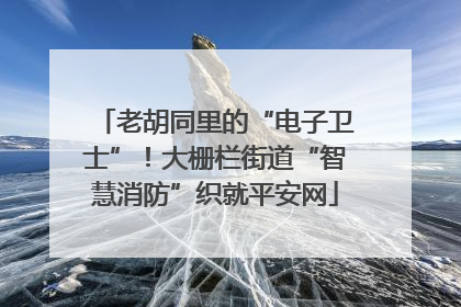 老胡同里的“电子卫士”！大栅栏街道“智慧消防”织就平安网
