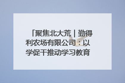 聚焦北大荒｜勤得利农场有限公司：以学促干推动学习教育“升温提速”