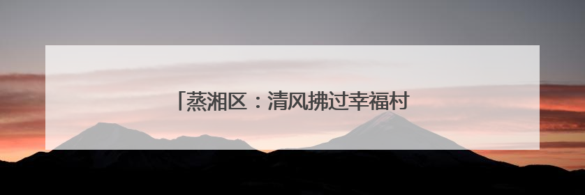 蒸湘区：清风拂过幸福村，文明绘就乡村新画卷