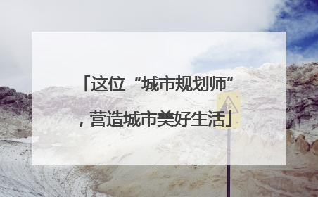 这位“城市规划师”，营造城市美好生活