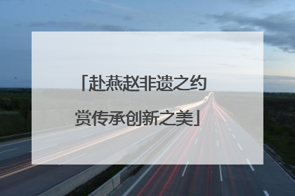 赴燕赵非遗之约 赏传承创新之美
