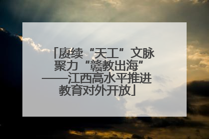 赓续“天工”文脉 聚力“赣教出海”——江西高水平推进教育对外开放