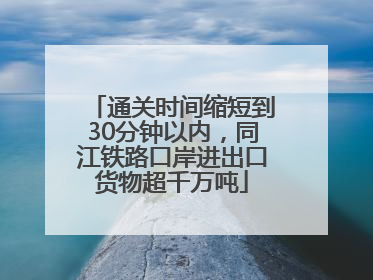 通关时间缩短到30分钟以内，同江铁路口岸进出口货物超千万吨