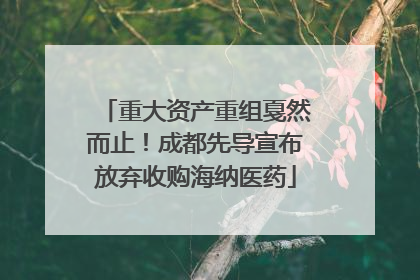 重大资产重组戛然而止！成都先导宣布放弃收购海纳医药