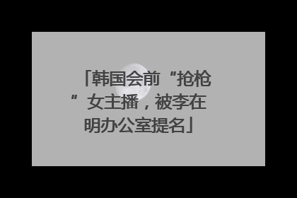 韩国会前“抢枪”女主播，被李在明办公室提名