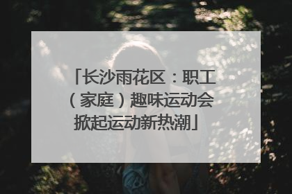 长沙雨花区：职工（家庭）趣味运动会掀起运动新热潮