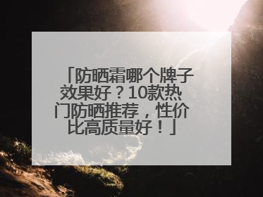 防晒霜哪个牌子效果好？10款热门防晒推荐，性价比高质量好！