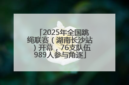 2025年全国跳绳联赛（湖南长沙站）开幕，76支队伍989人参与角逐