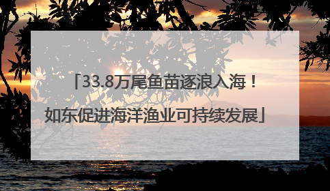 33.8万尾鱼苗逐浪入海！如东促进海洋渔业可持续发展